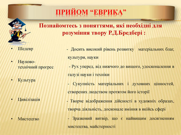 Прийом “Еврика” Познайомтесь з поняттями, які необхідні для розуміння твору Р. Д. Бредбері : Шедевр. Науково-технічний прогрес Культура. Цивілізація. Мистецтво - Досить високий рівень розвитку матеріальних благ, культури, науки - Рух уперед, від нижчого до вищого, удосконалення в галузі науки і техніки - Сукупність матеріальних і духовних цінностей, створених людством протягом його історії - Творче відображення дійсності в художніх образах, творча діяльність, досконале вміння в якійсь сфері - Зразковий витвір, що є найвищим досягненням мистецтва, майстерності