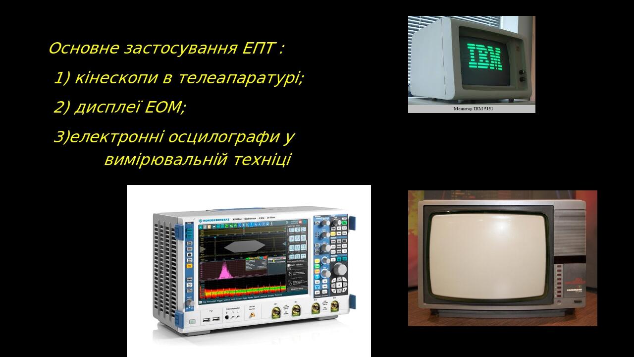Основне застосування ЕПТ : 1) кінескопи в телеапаратурі; 2) дисплеї ЕОМ; 3)електронні осцилографи у вимірювальній техніці