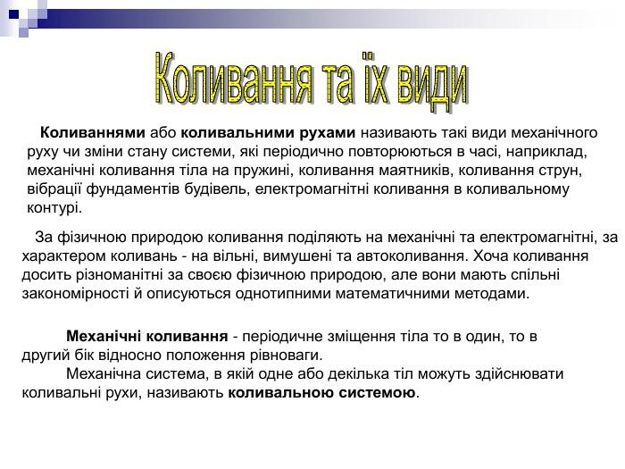 Коливаннями або коливальними рухами називають такі види механічного руху чи зміни стану системи, які періодично повторюються в часі, наприклад, механічні коливання тіла на пружині, коливання маятників, коливання струн, вібрації фундаментів будівель, електромагнітні коливання в коливальному контурі. За фізичною природою коливання поділяють на механічні та електромагнітні, за характером коливань - на вільні, вимушені та автоколивання. Хоча коливання досить різноманітні за своєю фізичною природою, але вони мають спільні закономірності й описуються однотипними математичними методами. Механічні коливання - періодичне зміщення тіла то в один, то в другий бік відносно положення рівноваги. Механічна система, в якій одне або декілька тіл можуть здійснювати коливальні рухи, називають коливальною системою.