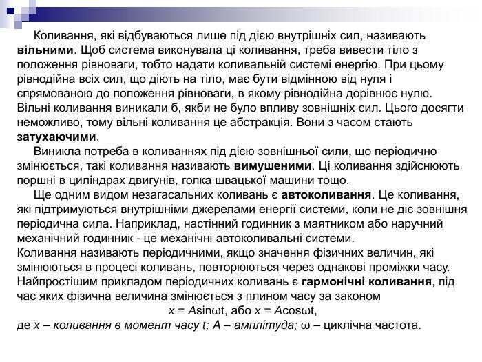 Коливання, які відбуваються лише під дією внутрішніх сил, називають вільними. Щоб система виконувала ці коливання, треба вивести тіло з положення рівноваги, тобто надати коливальній системі енергію. При цьому рівнодійна всіх сил, що діють на тіло, має бути відмінною від нуля і спрямованою до положення рівноваги, в якому рівнодійна дорівнює нулю. Вільні коливання виникали б, якби не було впливу зовнішніх сил. Цього досягти неможливо, тому вільні коливання це абстракція. Вони з часом стають затухаючими. Виникла потреба в коливаннях під дією зовнішньої сили, що періодично змінюється, такі коливання називають вимушеними. Ці коливання здійснюють поршні в циліндрах двигунів, голка швацької машини тощо. Ще одним видом незагасальних коливань є автоколивання. Це коливання, які підтримуються внутрішніми джерелами енергії системи, коли не діє зовнішня періодична сила. Наприклад, настінний годинник з маятником або наручний механічний годинник - це механічні автоколивальні системи. Коливання називають періодичними, якщо значення фізичних величин, які змінюються в процесі коливань, повторюються через однакові проміжки часу. Найпростішим прикладом періодичних коливань є гармонічні коливання, під час яких фізична величина змінюється з плином часу за законом x = Asinωt, або x = Acosωt, де x – коливання в момент часу t; А – амплітуда; ω – циклічна частота.