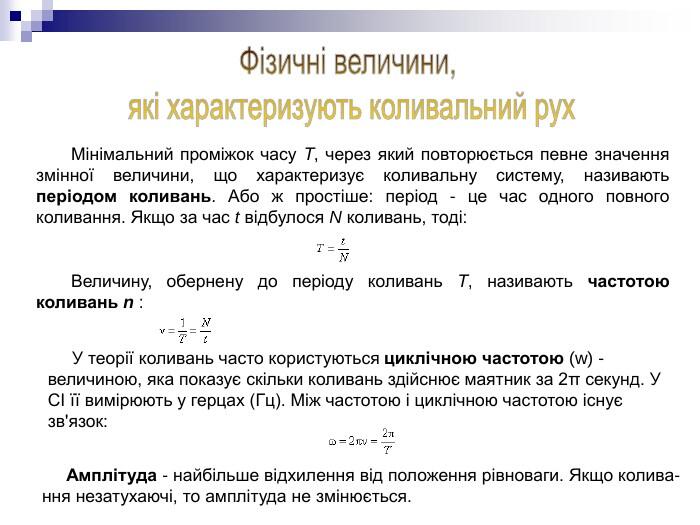 Мінімальний проміжок часу Т, через який повторюється певне значення змінної величини, що характеризує коливальну систему, називають періодом коливань. Або ж простіше: період - це час одного повного коливання. Якщо за час t відбулося N коливань, тоді: Величину, обернену до періоду коливань Т, називають частотою коливань n : У теорії коливань часто користуються циклічною частотою (w) - величиною, яка показує скільки коливань здійснює маятник за 2π секунд. У СІ її вимірюють у герцах (Гц). Між частотою і циклічною частотою існує зв'язок: Амплітуда - найбільше відхилення від положення рівноваги. Якщо колива-ння незатухаючі, то амплітуда не змінюється.