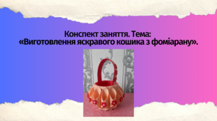 Конспект заняття. Тема: «Виготовлення яскравого кошика з фоміарану»
