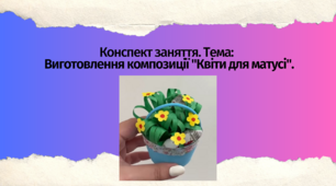 Конспект заняття. Тема: Виготовлення композиції "Квіти для матусі"
