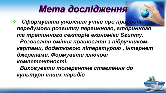 Мета дослідження Сформувати уявлення учнів про природні передумови розвитку первинного, вторинного та третинного секторів економіки Єгипту. Розвивати вміння працювати з підручником, картами, додатковою літературою , інтернет джерелами. Формувати ключові компетентності. Виховувати толерантне ставлення до культури інших народів